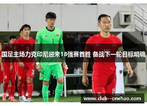 国足主场力克印尼迎来18强赛首胜 备战下一轮目标明确