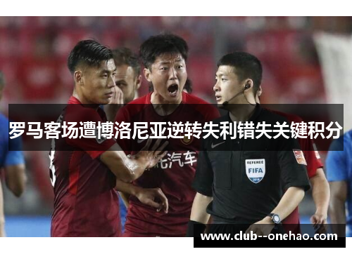 罗马客场遭博洛尼亚逆转失利错失关键积分 罗马客场遭博洛尼亚逆转失利错失关键积分
